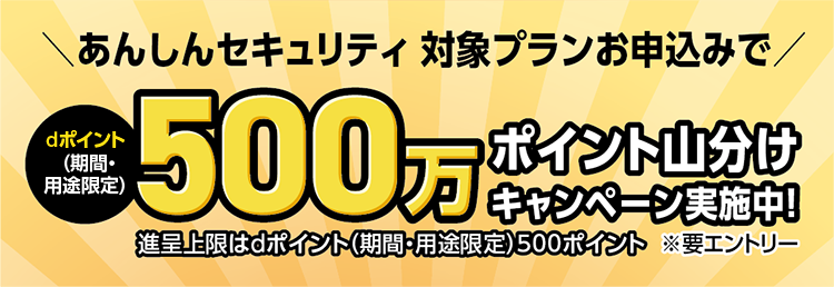 あんしんセキュリティ対象プランお申し込みでdポイント 期間・用途限定 500万 ポイント山分けキャンペーン実施中！進呈上限はdポイント（期間・用途限定）最大500ポイント※要エントリー