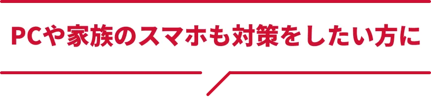 PCや家族のスマホも対策したい方に