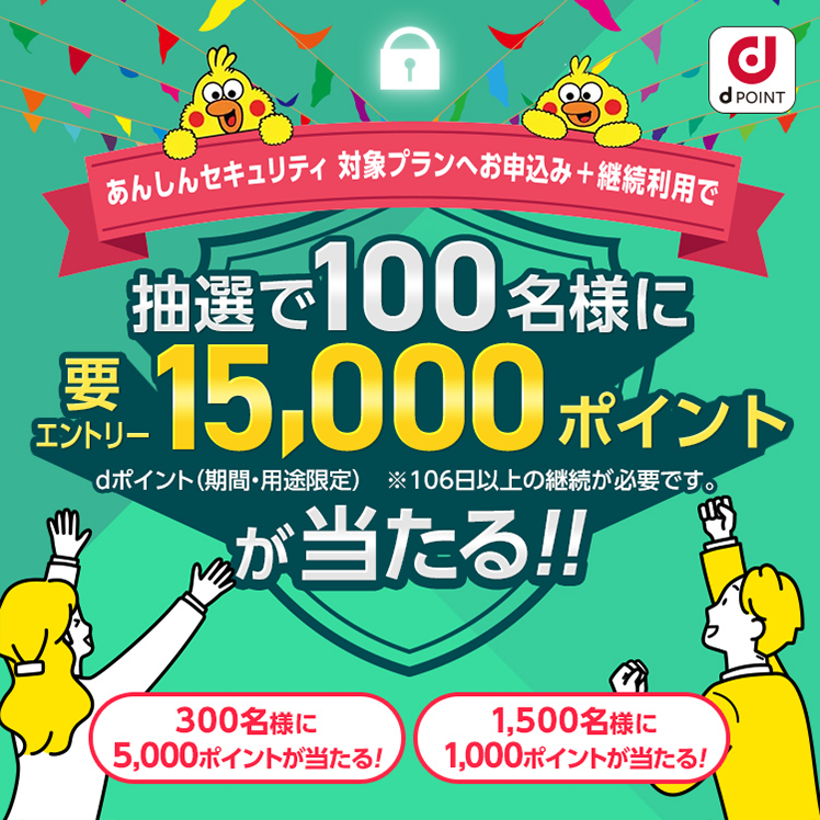 あんしんセキュリティ 対象プランへお申込み+継続利用で 抽選で100名様に要エントリー15,000ポイント dポイントが当たる！ 300名様に5,000ポイントが当たる！ 1,500名様に1,000ポイントが当たる