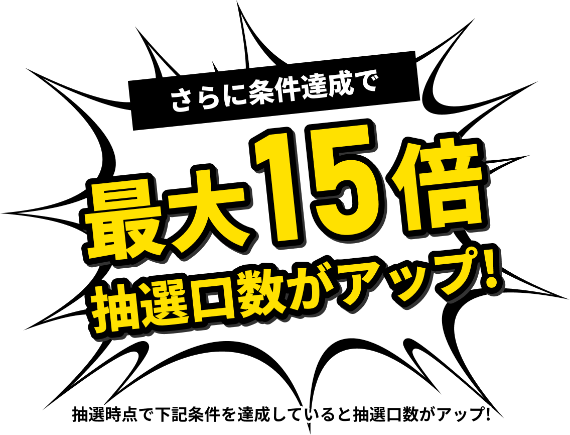 さらに条件達成で最大15倍 抽選口数がアップ 抽選時点で下記条件を達成していると抽選口数がアップ