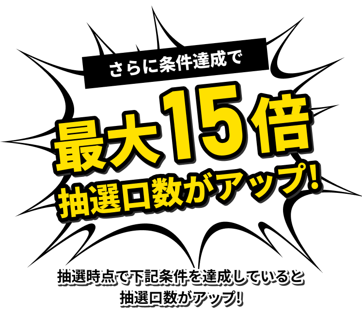 さらに条件達成で最大15倍 抽選口数がアップ 抽選時点で下記条件を達成していると抽選口数がアップ