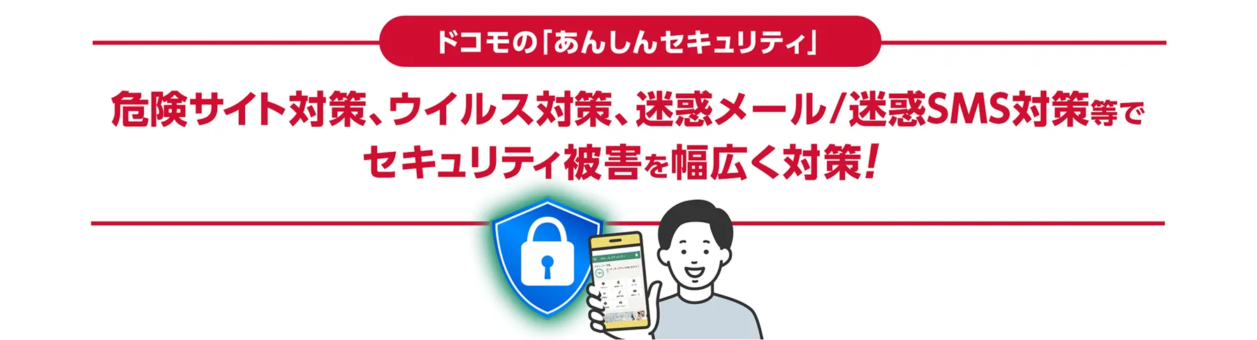 ドコモの「あんしんセキュリティ」危険サイト対策、ウイルス対策、迷惑メール/迷惑SMS対策等でセキュリティ被害を幅広く対策！