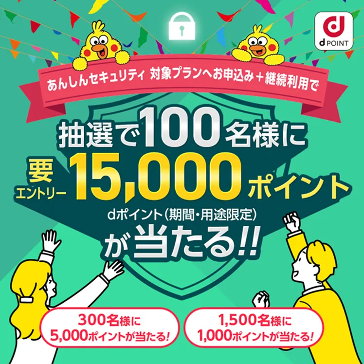 あんしんセキュリティ 対象プランへお申込み+継続利用で 抽選で100名様に要エントリー15,000ポイント dポイントが当たる！ 300名様に5,000ポイントが当たる！ 1,500名様に1,000ポイントが当たる