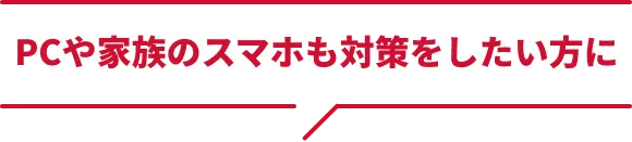 PCや家族のスマホも対策したい方に